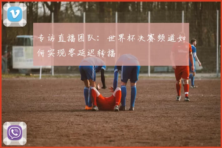 专访直播团队:世界杯决赛频道如何实现零延迟转播