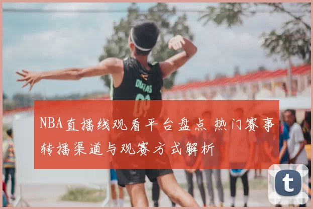 NBA直播线观看平台盘点 热门赛事转播渠道与观赛方式解析