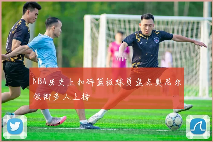 NBA历史上扣碎篮板球员盘点奥尼尔领衔多人上榜