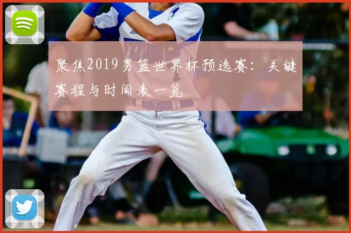 聚焦2019男篮世界杯预选赛:关键赛程与时间表一览
