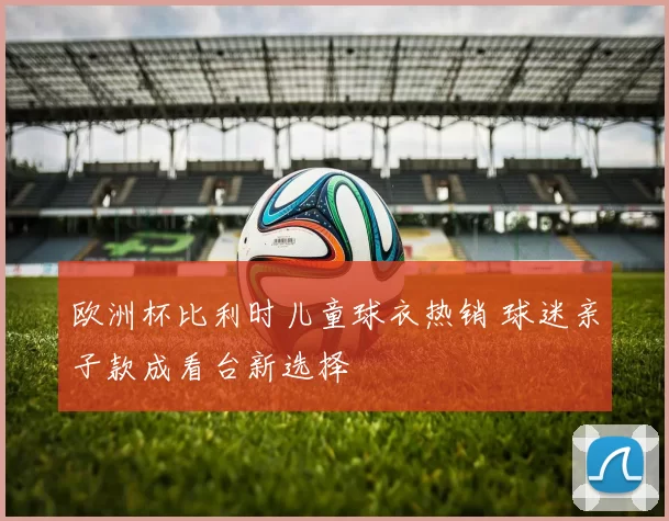 欧洲杯比利时儿童球衣热销 球迷亲子款成看台新选择