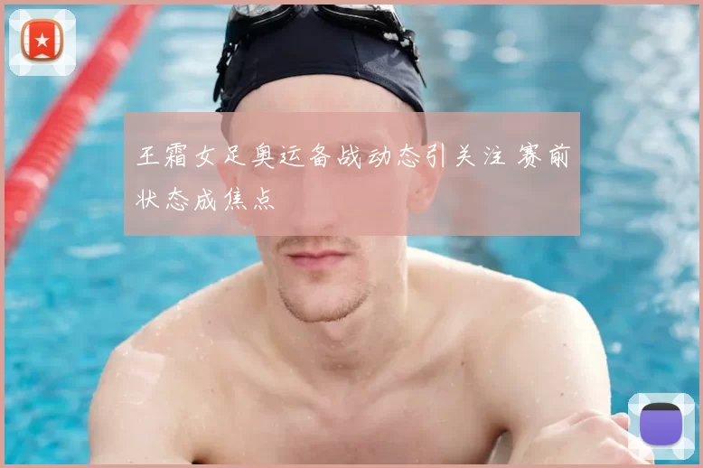 王霜女足奥运备战动态引关注 赛前状态成焦点