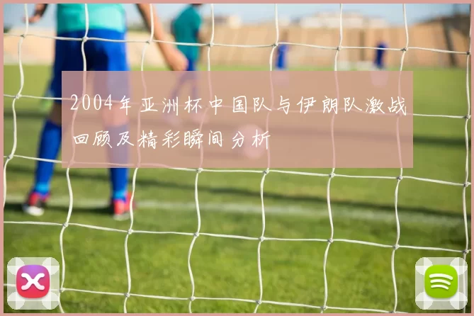 2004年亚洲杯中国队与伊朗队激战回顾及精彩瞬间分析