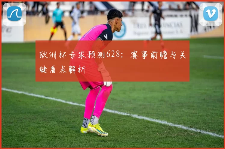 欧洲杯专家预测628:赛事前瞻与关键看点解析