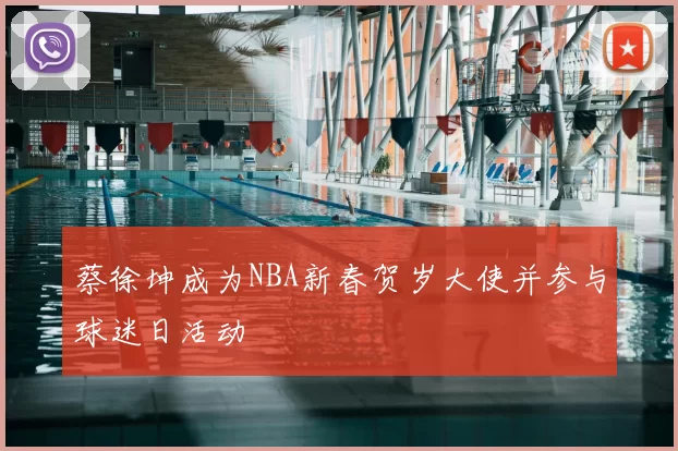 蔡徐坤成为NBA新春贺岁大使并参与球迷日活动