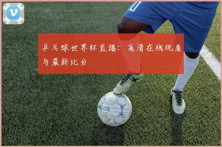 乒乓球世界杯直播:高清在线观看与最新比分