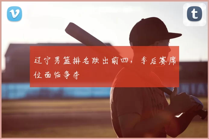 辽宁男篮排名跌出前四,季后赛席位面临争夺