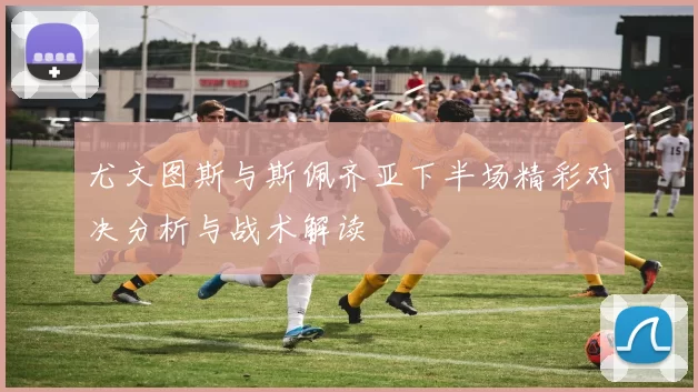 尤文图斯与斯佩齐亚下半场精彩对决分析与战术解读