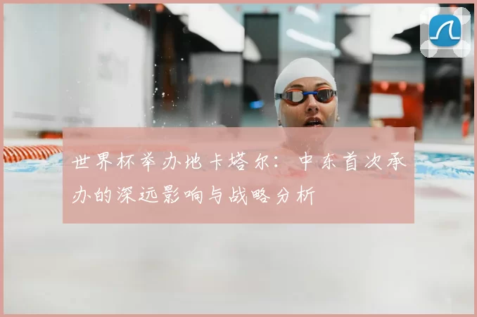 世界杯举办地卡塔尔:中东首次承办的深远影响与战略分析