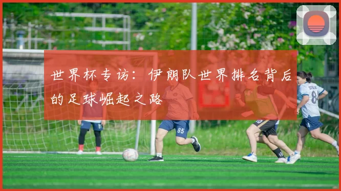 世界杯专访:伊朗队世界排名背后的足球崛起之路