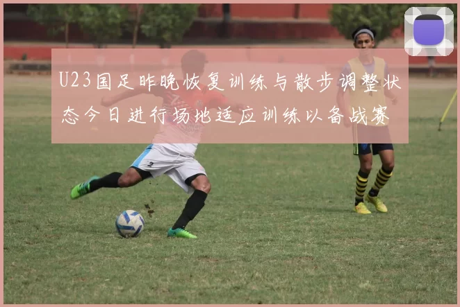 U23国足昨晚恢复训练与散步调整状态今日进行场地适应训练以备战赛事