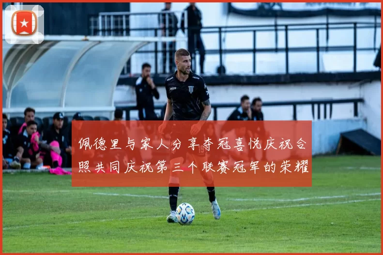 佩德里与家人分享夺冠喜悦庆祝合照共同庆祝第三个联赛冠军的荣耀时刻