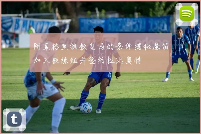 阿莱格里执教皇马的条件揭秘魔笛加入教练组并签约拉比奥特