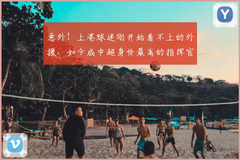 意外！上港球迷刚开始看不上的外援，如今成中超身价最高的指挥官_20260615100341