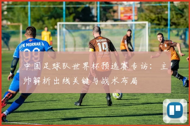 中国足球队世界杯预选赛专访:主帅解析出线关键与战术布局