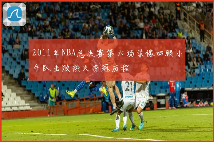 2011年NBA总决赛第六场录像回顾小牛队击败热火夺冠历程