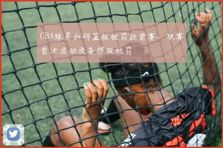 CBA球员扣碎篮板被罚款禁赛,联赛首次启动设备损毁处罚