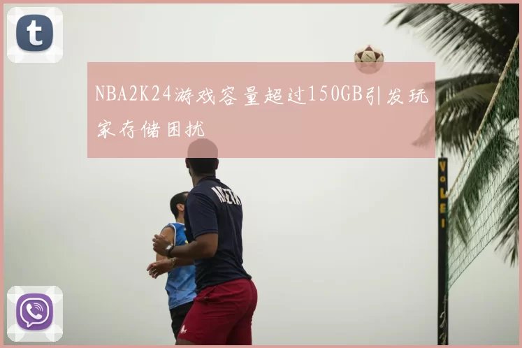 NBA2K24游戏容量超过150GB引发玩家存储困扰