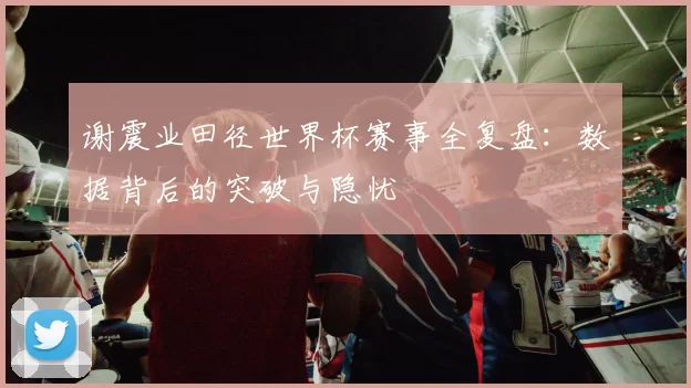 谢震业田径世界杯赛事全复盘:数据背后的突破与隐忧