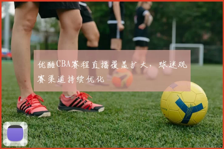优酷CBA赛程直播覆盖扩大,球迷观赛渠道持续优化