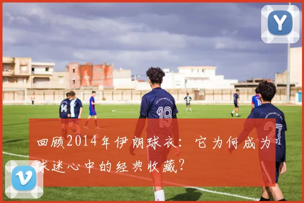 回顾2014年伊朗球衣:它为何成为球迷心中的经典收藏?