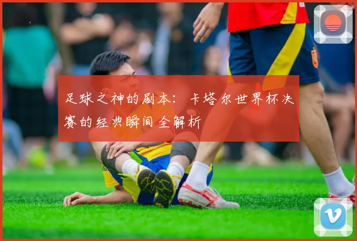 足球之神的剧本：卡塔尔世界杯决赛的经典瞬间全解析
