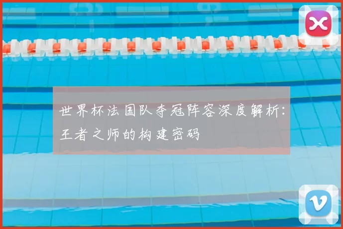 世界杯法国队夺冠阵容深度解析:王者之师的构建密码