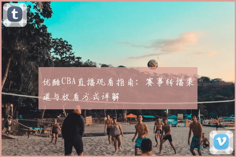 优酷CBA直播观看指南:赛事转播渠道与收看方式详解