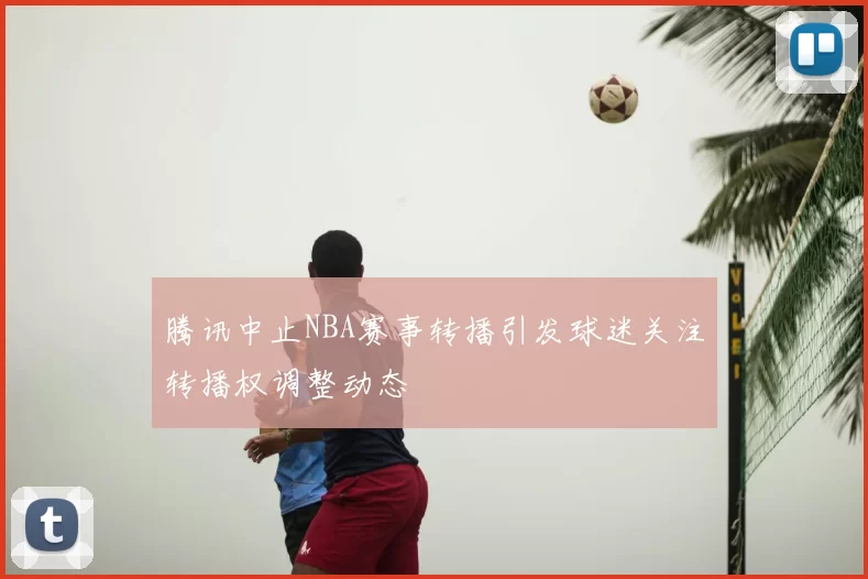 腾讯中止NBA赛事转播引发球迷关注转播权调整动态