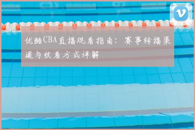 优酷CBA直播观看指南:赛事转播渠道与收看方式详解