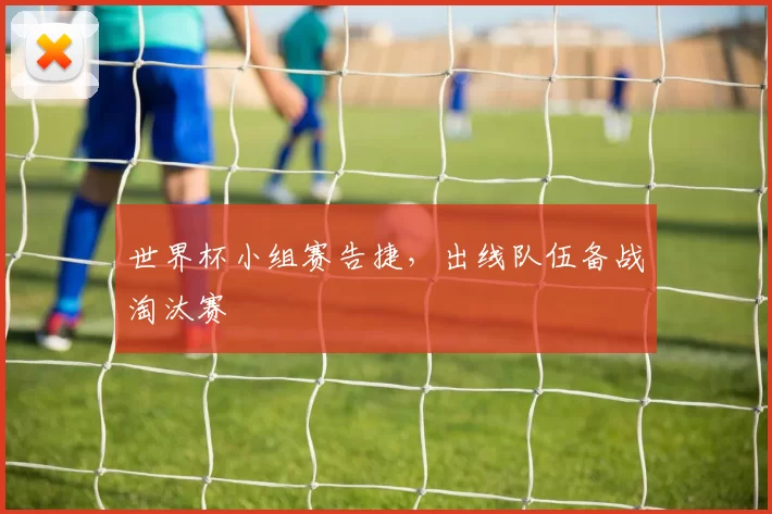 世界杯小组赛告捷,出线队伍备战淘汰赛