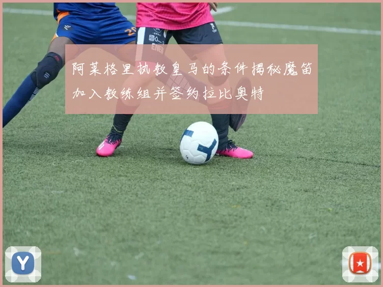 阿莱格里执教皇马的条件揭秘魔笛加入教练组并签约拉比奥特