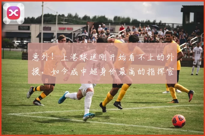 意外!上港球迷刚开始看不上的外援,如今成中超身价最高的指挥官