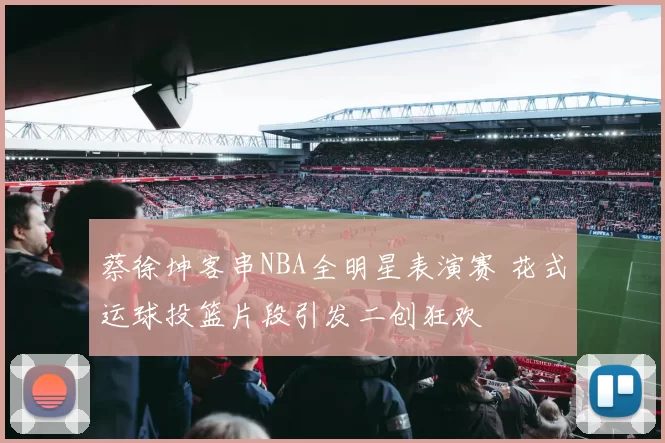 蔡徐坤客串NBA全明星表演赛 花式运球投篮片段引发二创狂欢
