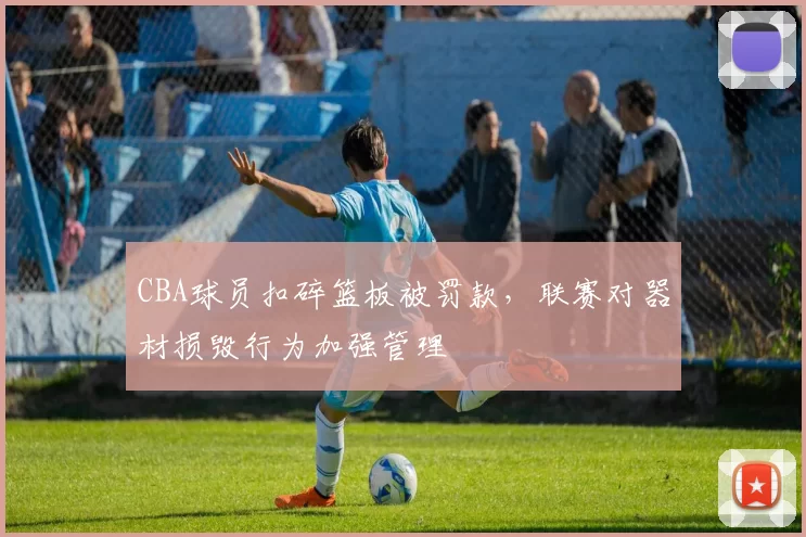 CBA球员扣碎篮板被罚款，联赛对器材损毁行为加强管理