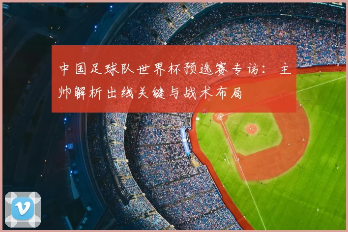 中国足球队世界杯预选赛专访:主帅解析出线关键与战术布局