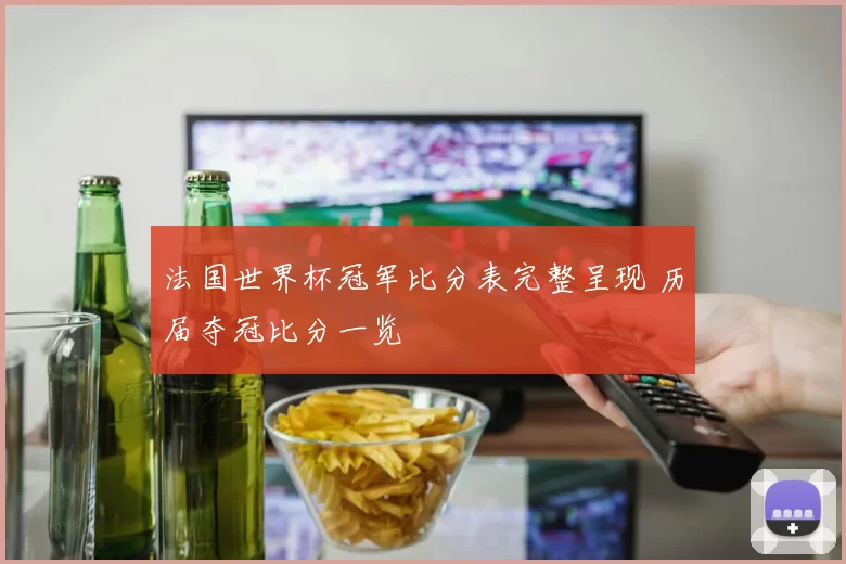 法国世界杯冠军比分表完整呈现 历届夺冠比分一览