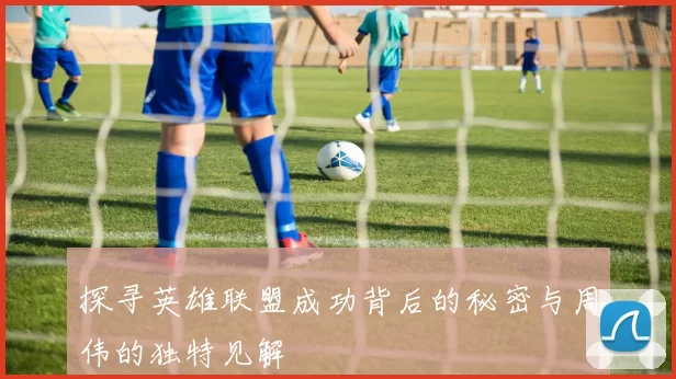 探寻英雄联盟成功背后的秘密与周伟的独特见解