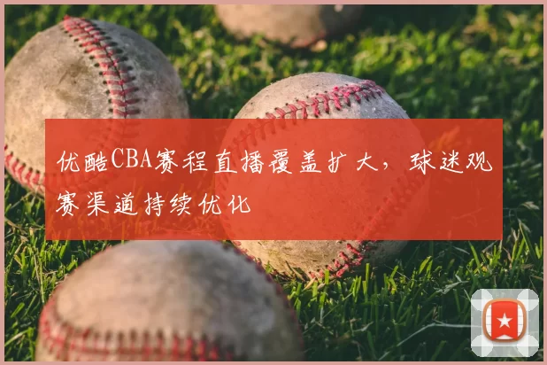 优酷CBA赛程直播覆盖扩大,球迷观赛渠道持续优化