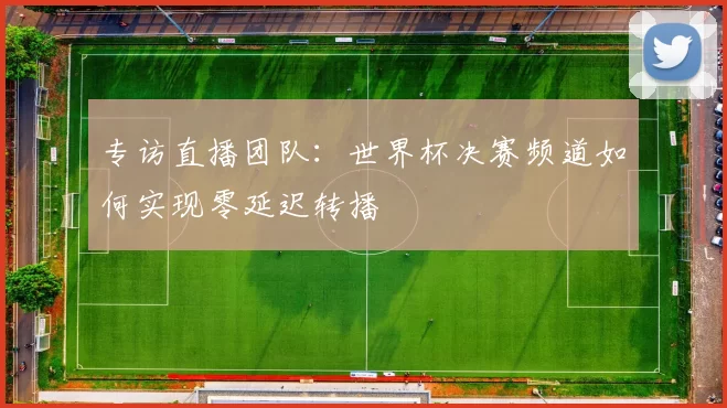 专访直播团队:世界杯决赛频道如何实现零延迟转播