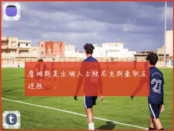 詹姆斯复出湖人击败尼克斯豪取五连胜