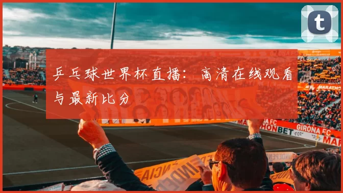 乒乓球世界杯直播：高清在线观看与最新比分