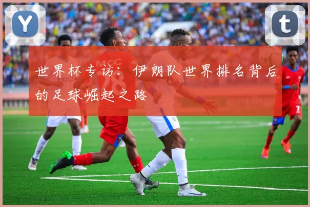 世界杯专访:伊朗队世界排名背后的足球崛起之路